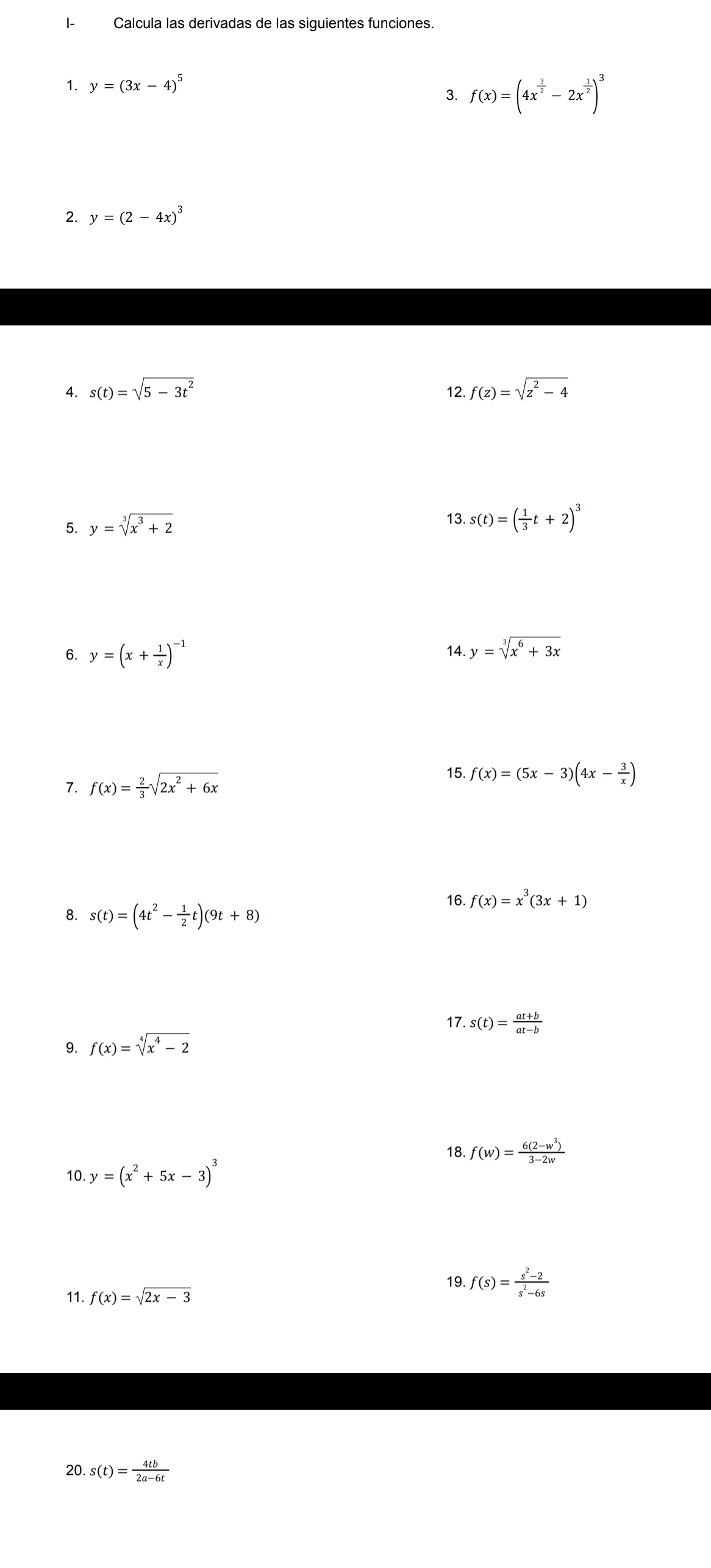 I- Calcula las derivadas de las siguientes funciones. 
1. y=(3x-4)^5
3 f(x)=(4x^(frac 3)2-2x^(frac 1)2)^3
2. y=(2-4x)^3
4. s(t)=sqrt(5-3t^2) 12. f(z)=sqrt(z^2-4)
5. y=sqrt[3](x^3+2) 13. s(t)=( 1/3 t+2)^3
6. y=(x+ 1/x )^-1 14. y=sqrt[3](x^6+3x)
7. f(x)= 2/3 sqrt(2x^2+6x)
15. f(x)=(5x-3)(4x- 3/x )
16. f(x)=x^3(3x+1)
8. s(t)=(4t^2- 1/2 t)(9t+8)
17. s(t)= (at+b)/at-b 
9. f(x)=sqrt[4](x^4-2)
18. f(w)= (6(2-w^3))/3-2w 
10 y=(x^2+5x-3)^3
19. f(s)= (s^2-2)/s^2-6s 
11. f(x)=sqrt(2x-3)
20. s(t)= 4tb/2a-6t 