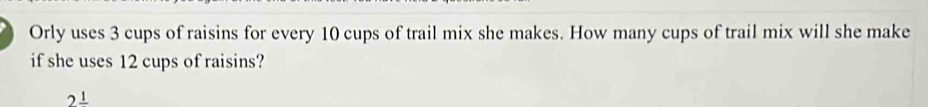 Orly uses 3 cups of raisins for every 10 cups of trail mix she makes. How many cups of trail mix will she make 
if she uses 12 cups of raisins?
2frac 1