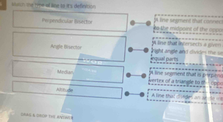 Match the lype of line to it's definition
Perpendicular Bisector
:A line segment that connec!
to the midpaint of the oppo
A line that intersects a given
Angle Bisector right angle and divides the s
equal parts
Median
'A line segment that is perpend
wertex of a triangle to the oppo
Altitude A line that divides an angle int
DRAG & DROP THE ANSWER