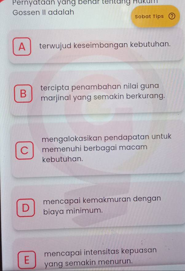 Pernyataan yang benar tentäng Hukum
Gossen II adalah
Sobat Tips ？
A terwujud keseimbangan kebutuhan.
B tercipta penambahan nilai guna
marjinal yang semakin berkurang.
mengalokasikan pendapatan untuk
C memenuhi berbagai macam 
kebutuhan.
mencapai kemakmuran dengan
D biaya minimum.
mencapai intensitas kepuasan
E yang semakin menurun.