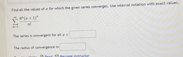 Find all the values of x for which the given series converges. Use interval notation with exact values.
sumlimits _(n=1)^(∈fty)frac 6^n(x+1)^nn!
The series is convergent for all x∈ □
The radius of convergence in □
Message instructor