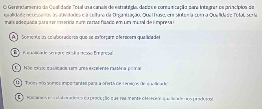 Gerenciamento da Qualidade Total usa canais de estratégia, dados e comunicação para integrar os princípios de
qualidade necessários às atividades e à cultura da Organização. Qual frase, em sintonia com a Qualidade Total, seria
mais adequada para ser inserida num cartaz fixado em um mural de Empresa?
A Somente os colaboradores que se esforçam oferecem qualidade!
B A qualidade sempre existiu nessa Empresa!
C Não existe qualidade sem uma excelente matéria-prima!
D Todos nós somos importantes para a oferta de serviços de qualidade!
E Apolamos os colaboradores da produção que realmente oferecem qualidade nos produtos!