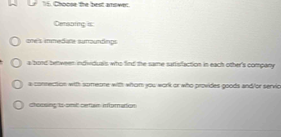 Choose the best answer.
Censoring is
ote's immedate suroumdings
a bord be ween indiwiduals who find te sarre sarsfaction in each other's company
a conrection with someone with witorm you work or who provides goods and/or servio
cloosing to ont cetan infomation