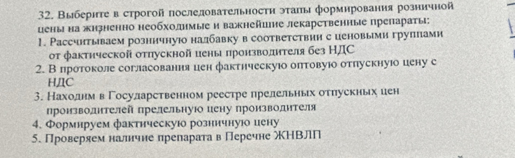 Выбериτе в строгой послеловательности эτаπы формирования розничной 
цены на жизненно необхолηмыеи важнейшие лекарственηые препараτы: 
1. Рассчитываем розничнуюо налбавку в соответствии с ценовыми груплами 
οт фактической отпускной цены πроизволителя без НДС 
2. В протоколе согласования цен фактическуюо оπтовуюо отпускнуюо цену с 
HДC 
3. Нахоοднм вΓосуларственном реестре прелельньх отπускньх иен 
произволителей прелельнуюо цену производителя 
4. Формируем фактическуюо розничную иену 
5. Проверяем наличне преларата в Перечне ΧΗВлП