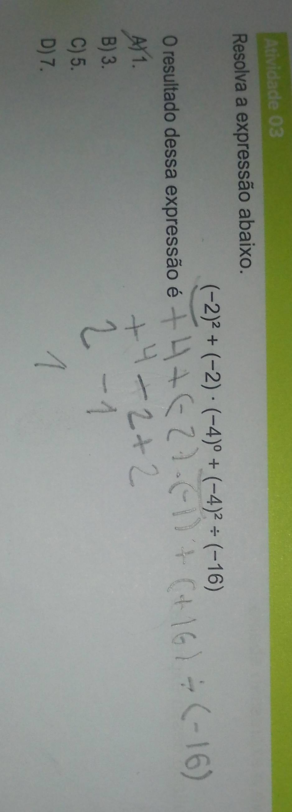 Atividade 03
Resolva a expressão abaixo.
(-2)^2+(-2)· (-4)^0+(-4)^2/ (-16)
O resultado dessa expressão é
A) 1.
B) 3.
C) 5.
D) 7.