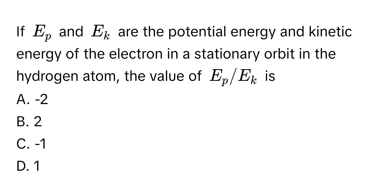 If $E_p$ and $E_k$ are the potential energy and kinetic energy of the electron in a stationary orbit in the hydrogen atom, the value of $E_p/E_k$ is

A. -2
B. 2
C. -1
D. 1