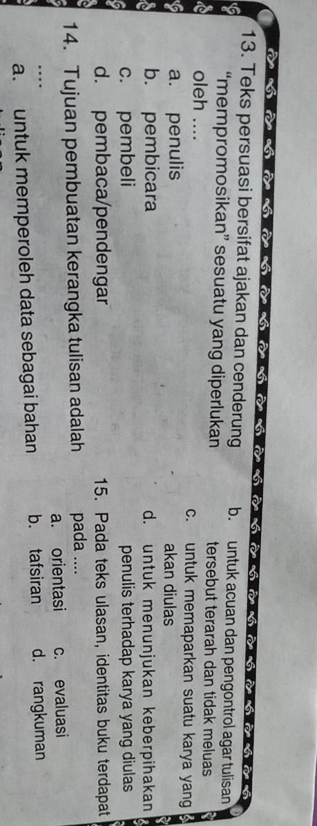 à hở hà bà 
sa6
13. Teks persuasi bersifat ajakan dan cenderung b. untuk acuan dan pengontrol agar tulisan
“mempromosikan” sesuatu yang diperlukan tersebut terarah dan tidak meluas
oleh .... c. untuk memaparkan suatu karya yang
a. penulis akan diulas
b. pembicara d. untuk menunjukan keberpihakan
c. pembeli penulis terhadap karya yang diulas
d. pembaca/pendengar 15. Pada teks ulasan, identitas buku terdapat
14. Tujuan pembuatan kerangka tulisan adalah pada ....
a. orientasi
.. c. evaluasi
a. untuk memperoleh data sebagai bahan b. tafsiran d. rangkuman