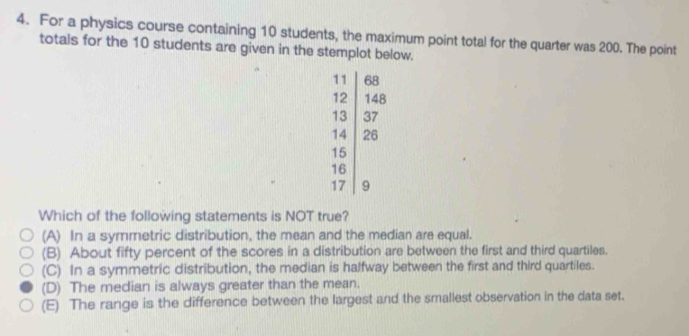 For a physics course containing 10 students, the maximum point total for the quarter was 200. The point
totals for the 10 students are given in the stemplot below.
beginarrayr 68 12encloselongdiv 13 14 15 16 176 1 17endarray
Which of the following statements is NOT true?
(A) In a symmetric distribution, the mean and the median are equal.
(B) About fifty percent of the scores in a distribution are between the first and third quartiles.
(C) In a symmetric distribution, the median is halfway between the first and third quartiles.
(D) The median is always greater than the mean.
(E) The range is the difference between the largest and the smallest observation in the data set.