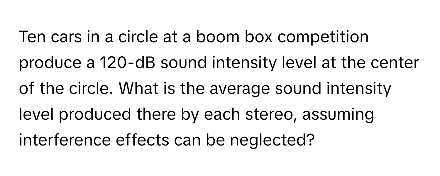 Ten cars in a circle at a boom box competition produce a 120-dB sound intensity level at the center of the circle. What is the average sound intensity level produced there by each stereo, assuming interference effects can be neglected?