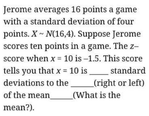 Jerome averages 16 points a game 
with a standard deviation of four 
points. Xsim N(16,4). Suppose Jerome 
scores ten points in a game. The z -- 
score when x=10 is -1.5. This score 
tells you that x=10 is _standard 
deviations to the _(right or left) 
of the mean_ (What is the 
mean?).