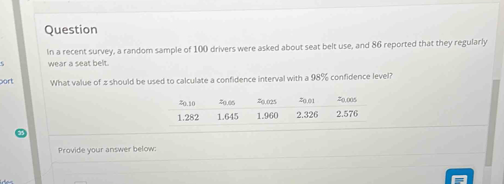 Question 
In a recent survey, a random sample of 100 drivers were asked about seat belt use, and 86 reported that they regularly 
wear a seat belt. 
port What value of z should be used to calculate a confidence interval with a 98% confidence level? 
Provide your answer below: