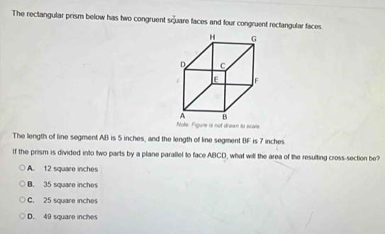 The rectangular prism below has two congruent square faces and four congruent rectangular faces.
Note: Figure is not drawn to scale.
The length of line segment AB is 5 inches, and the length of line segment BF is 7 inches.
If the prism is divided into two parts by a plane parallel to face ABCD, what will the area of the resulting cross-section be?
A. 12 square inches
B. 35 square inches
C. 25 square inches
D. 49 square inches