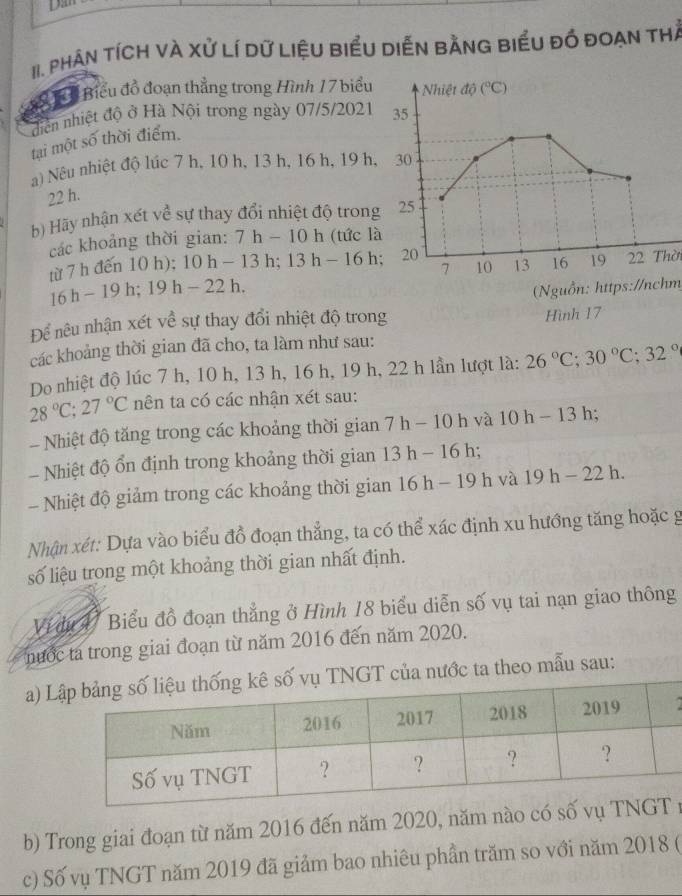 phân tícH và Xử Lí dữ LiệU biểu diễn bằnG biểu đồ đoạn thể
ể Tể  Biểu đồ đoạn thẳng trong Hình 17 biểu  Nhiệt độ (^circ C)
diễn nhiệt độ ở Hà Nội trong ngày 07/5/2021 35
tại một số thời điểm.
a) Nêu nhiệt độ lúc 7 h, 10 h, 13 h, 16 h, 19 h, 30
22 h.
b) Hãy nhận xét về sự thay đổi nhiệt độ trong 25
các khoảng thời gian: 7h-10h (tức là
từ 7 h đến 10 h); 10h-13h;13h-16h. 20 13 16 19 22 Thời
7 10
16h-19h;19h-22h.
(Nguồn: https://nchm
Để nêu nhận xét về sự thay đổi nhiệt độ trong
Hình 17
các khoảng thời gian đã cho, ta làm như sau:
Do nhiệt độ lúc 7 h, 10 h, 13 h, 16 h, 19 h, 22 h lần lượt là: 26°C;30°C;32°
28°C;27°C nên ta có các nhận xét sau:
- Nhiệt độ tăng trong các khoảng thời gian 7h-10h và 10h-13h;
- Nhiệt độ ổn định trong khoảng thời gian 13h-16 r
- Nhiệt độ giảm trong các khoảng thời gian 16h-19h và 19h-22h.
Nhận xét: Dựa vào biểu đồ đoạn thẳng, ta có thể xác định xu hướng tăng hoặc g
số liệu trong một khoảng thời gian nhất định.
Vi du V Biểu đồ đoạn thẳng ở Hình 18 biểu diễn số vụ tai nạn giao thông
nước ta trong giai đoạn từ năm 2016 đến năm 2020.
a) LGT của nước ta theo mẫu sau:
  
b) Trong giai đoạn từ năm 2016 đến năm 2020, năm nào có số vn
c) Số vụ TNGT năm 2019 đã giảm bao nhiêu phần trăm so với năm 2018 (