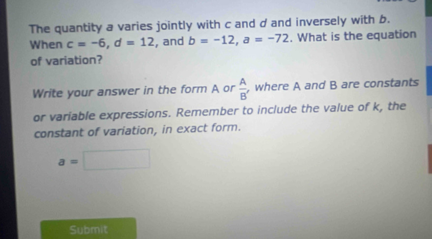 The quantity a varies jointly with c and d and inversely with b. 
When c=-6, d=12 , and b=-12, a=-72. What is the equation 
of variation? 
Write your answer in the form A or  A/B'  , where A and B are constants 
or variable expressions. Remember to include the value of k, the 
constant of variation, in exact form.
a=□
Submit