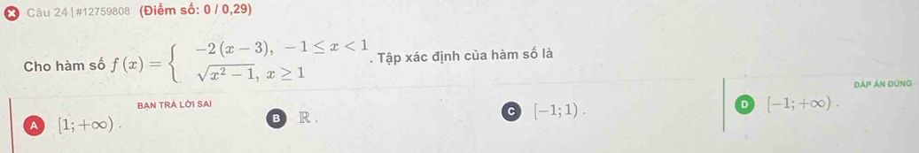 Câu 24|#12759808 (Điểm số: 0/0,29)
Cho hàm số f(x)=beginarrayl -2(x-3),-1≤ x<1 sqrt(x^2-1),x≥ 1endarray.. Tập xác định của hàm số là
Dáp án dùng
BAN TRA LỜI SAI
C
B R . [-1;1).
。 [-1;+∈fty ).
A [1;+∈fty ).