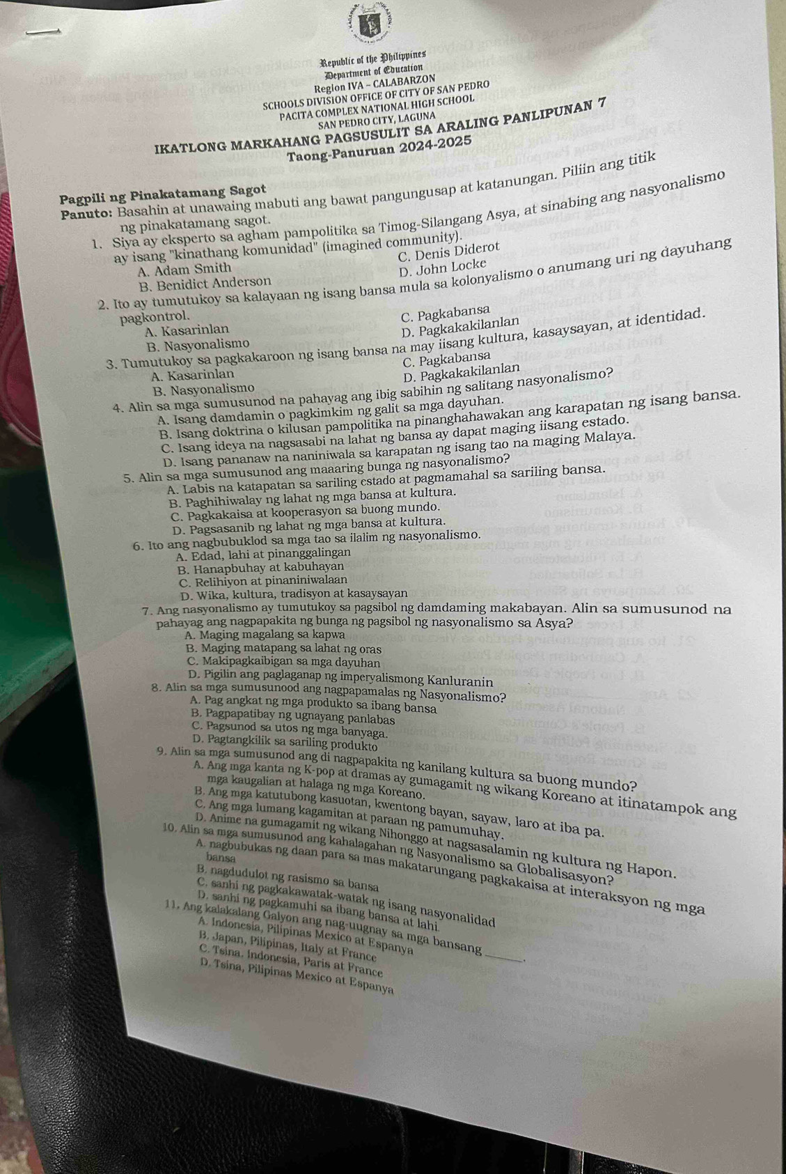 Republic of the Philippines
Department of Education
Region IVA - CALABARZON
SCHOOLS DIVISION OFFICE OF CITY OF SAN PEDRO
PACITA COMPLEX NATIONAL HIGH SCHOOL
SAN PEDRO CITY, LAGUNA
IKATLONG MARKAHANG PAGSUSULIT SA ARALING PANLIPUNAN 7
Taong-Panuruan 2024-2025
Panuto: Basahin at unawaing mabuti ang bawat pangungusap at katanungan. Piliin ang titik
Pagpili ng Pinakatamang Sagot
1. Siya ay eksperto sa agham pampolitika sa Timog-Silangang Asya, at sinabing ang nasyonalismo
ng pinakatamang sagot.
ay isang "kinathang komunidad" (imagined community).
C. Denis Diderot
A. Adam Smith
D. John Locke
2. Ito ay tumutukoy sa kalayaan ng isang bansa mula sa kolonyalismo o anumang uri ng dayuhang
B. Benidict Anderson
pagkontrol.
C. Pagkabansa
A. Kasarinlan
D. Pagkakakilanlan
3. Tumutukoy sa pagkakaroon ng isang bansa na may iisang kultura, kasaysayan, at identidad
B. Nasyonalismo
C. Pagkabansa
A. Kasarinlan
D. Pagkakakilanlan
B. Nasyonalismo
4. Alin sa mga sumusunod na pahayag ang ibig sabihin ng salitang nasyonalismo?
A. Isang damdamin o pagkimkim ng galit sa mga dayuhan.
B. Isang doktrina o kilusan pampolitika na pinanghahawakan ang karapatan ng isang bansa.
C. Isang ideya na nagsasabi na lahat ng bansa ay dapat maging iisang estado.
D. Isang pananaw na naniniwala sa karapatan ng isang tao na maging Malaya.
5. Alin sa mga sumusunod ang maaaring bunga ng nasyonalismo?
A. Labis na katapatan sa sariling estado at pagmamahal sa sariling bansa.
B. Paghihiwalay ng lahat ng mga bansa at kultura.
C. Pagkakaisa at kooperasyon sa buong mundo.
D. Pagsasanib ng lahat ng mga bansa at kultura.
6. Ito ang nagbubuklod sa mga tao sa ilalim ng nasyonalismo.
A. Edad, lahi at pinanggalingan
B. Hanapbuhay at kabuhayan
C. Relihiyon at pinaniniwalaan
D. Wika, kultura, tradisyon at kasaysayan
7. Ang nasyonalismo ay tumutukoy sa pagsibol ng damdaming makabayan. Alin sa sumusunod na
pahayag ang nagpapakita ng bunga ng pagsibol ng nasyonalismo sa Asya?
A. Maging magalang sa kapwa
B. Maging matapang sa lahat ng oras
C. Makipagkaibigan sa mga dayuhan
D. Pigilin ang paglaganap ng imperyalismong Kanluranin
8. Alin sa mga sumusunood ang nagpapamalas ng Nasyonalismo?
A. Pag angkat ng mga produkto sa ibang bansa
B. Pagpapatibay ng ugnayang panlabas
C. Pagsunod sa utos ng mga banyaga
D. Pagtangkilik sa sariling produkto
9. Alin sa mga sumusunod ang di nagpapakita ng kanilang kultura sa buong mundo?
A. Ang mga kanta ng K-pop at dramas ay gumagamit ng wikang Koreano at itinatampok ang
mga kaugalian at halaga ng mga Koreano.
B. Ang mga katutubong kasuotan, kwentong bayan, sayaw, laro at iba pa
C. Ang mga lumang kagamitan at paraan ng pamumuhay.
D. Anime na gumagamit ng wikang Nihonggo at nagsasalamin ng kultura ng Hapon.
10. Alin sa mga sumusunod ang kahalagahan ng Nasyonalismo sa Globalisasyon?
bansa
A. nagbubukas ng daan para sa mas makatarungang pagkakaisa at interaksyon ng mga
B. nagdudulot ng rasismo sa bansa
C. sanhi ng pagkakawatak-watak ng isang nasyonalidad
D. sanhi ng pagkamuhi sa ibang bansa at lahi
_
11. Ang kalakalang Galyon ang nag-uugnay sa mga bansang
A. Indonesia, Pilípinas Mexico at Espanya
B. Japan, Pilipinas, Italy at France
C. Tsina. Indonesia, Paris at France
D. Tsina, Pilipinas Mexico at Espanya