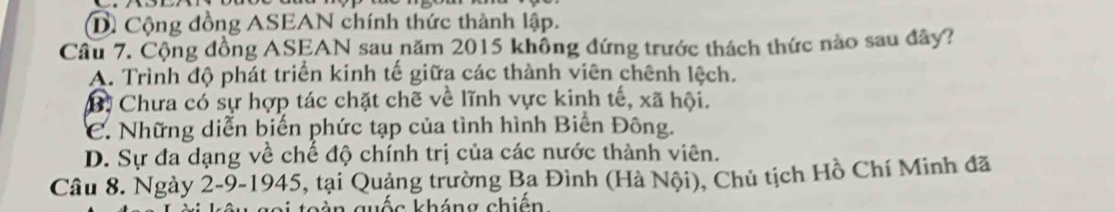 D Cộng đồng ASEAN chính thức thành lập.
Cầu 7. Cộng đồng ASEAN sau năm 2015 không đứng trước thách thức nào sau đây?
A. Trình độ phát triển kinh tế giữa các thành viên chênh lệch.
B. Chưa có sự hợp tác chặt chẽ về lĩnh vực kinh tế, xã hội.
C. Những diễn biến phức tạp của tình hình Biển Đông.
D. Sự đa dạng về chế độ chính trị của các nước thành viên.
Câu 8. Ngày 2-9-1945, tại Quảng trường Ba Đình (Hà Nội), Chủ tịch Hồ Chí Minh đã
n quốc kháng chiện