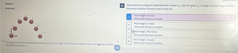 How would launching the basketball with a faster P_p , but the same U_g
Batietbadl horizonial distance the ball travels in the air? , change the peak height and th
Peak Height: Greater
^ Horizontall Distance: Greater
Horizontal Distance: Greater Peak Height: Smaller
Yeak Height: The Same
Horizontal Distance: Greater
D Peax Height: Greater
The mage above snows a basketball bunched into the air at an angle so that it starts its trajectory with an initialgvertical velocity Horizontal Distance: Smaller
and hanmntak voocity e ,