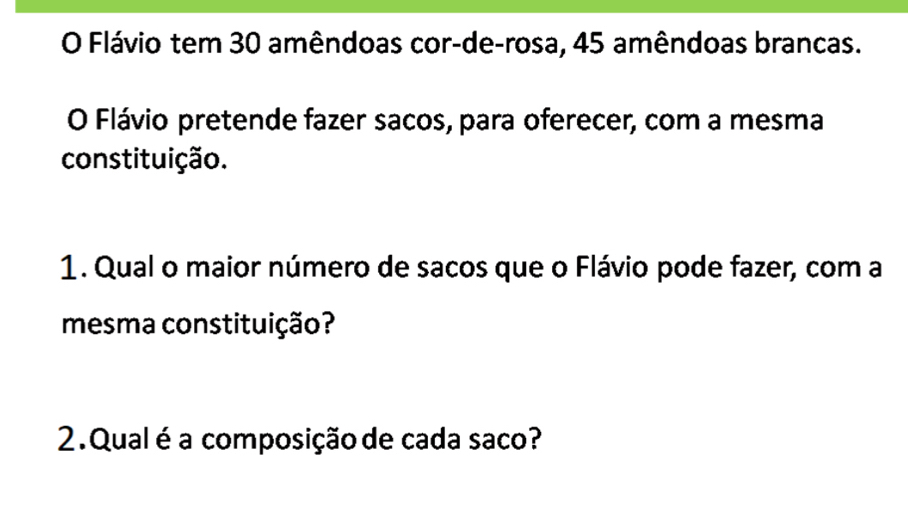 Flávio tem 30 amêndoas cor-de-rosa, 45 amêndoas brancas. 
O Flávio pretende fazer sacos, para oferecer, com a mesma 
constituição. 
1. Qual o maior número de sacos que o Flávio pode fazer, com a 
mesma constituição? 
2. Qual é a composição de cada saco?