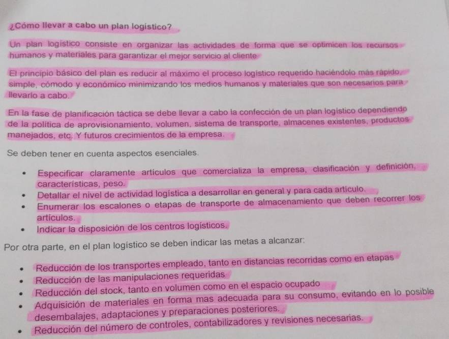 ¿Cómo Ilevar a cabo un plan logístico?
Un plan logístico consiste en organizar las actividades de forma que se optimicen los recursos
humanos y materiales para garantizar el mejor servicio al cliente
El principio básico del plan es reducir al máximo el proceso logístico requerido haciéndolo más rápido,
simple, cómodo y económico minimizando los medios humanos y materiales que son necesarios para
llevario a cabo
En la fase de planificación táctica se debe llevar a cabo la confección de un plan logístico dependiendo
de la política de aprovisionamiento, volumen, sistema de transporte, almacenes existentes, productos
manejados, etc. Y futuros crecimientos de la empresa.
Se deben tener en cuenta aspectos esenciales.
Especificar claramente artículos que comercializa la empresa, clasificación y definición,
características, peso.
Detallar el nivel de actividad logística a desarrollar en general y para cada artículo.
Enumerar los escalones o etapas de transporte de almacenamiento que deben recorrer los
artículos.
Indicar la disposición de los centros logísticos.
Por otra parte, en el plan logístico se deben indicar las metas a alcanzar:
Reducción de los transportes empleado, tanto en distancias recorridas como en etapas
Reducción de las manipulaciones requeridas
Reducción del stock, tanto en volumen como en el espacio ocupado
Adquisición de materiales en forma mas adecuada para su consumo, evitando en lo posible
desembalajes, adaptaciones y preparaciones posteriores.
Reducción del número de controles, contabilizadores y revisiones necesarias.