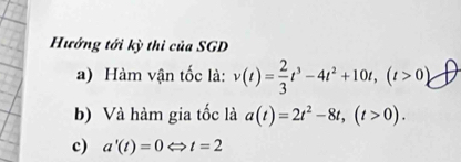 Hướng tới kỳ thi của SGD 
a) Hàm vận tốc là: v(t)= 2/3 t^3-4t^2+10t, (t>0)
b) Và hàm gia tốc là a(t)=2t^2-8t, (t>0). 
c) a'(t)=0Leftrightarrow t=2