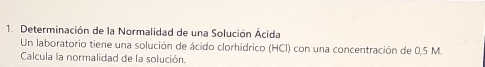 Determinación de la Normalidad de una Solución Ácida 
Un laboratorio tiene una solución de ácido clorhídrico (HCl) con una concentración de 0,5 M. 
Calcula la normalidad de la solución.