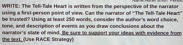 Penod 
WRITE: The Tell-Tale Heart is written from the perspective of the narrator 
using a first-person point of view. Can the narrator of “The Tell-Tale Heart” 
be trusted? Using at least 250 words, consider the author's word choice, 
tone, and description of events as you draw conclusions about the 
narrator’s state of mind. Be sure to support your ideas with evidence from 
the text. (Use RACE Strategy)