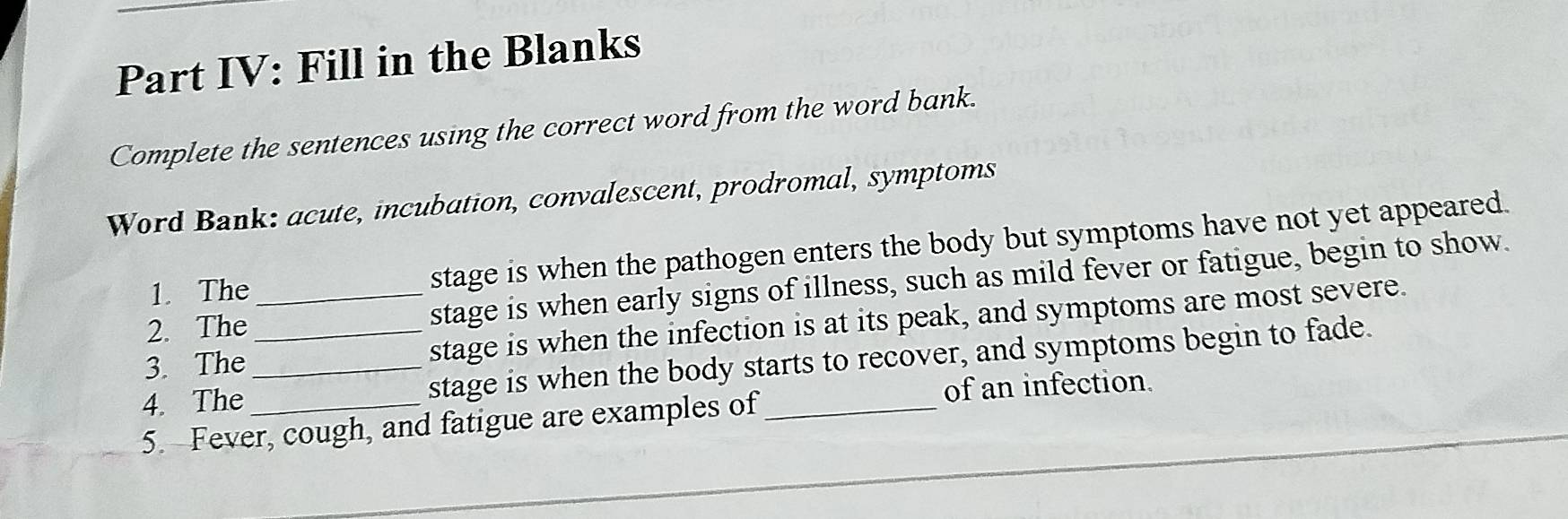 Part IV: Fill in the Blanks 
Complete the sentences using the correct word from the word bank. 
Word Bank: acute, incubation, convalescent, prodromal, symptoms 
1. The stage is when the pathogen enters the body but symptoms have not yet appeared. 
2. The stage is when early signs of illness, such as mild fever or fatigue, begin to show. 
3. The _stage is when the infection is at its peak, and symptoms are most severe. 
4. The __stage is when the body starts to recover, and symptoms begin to fade. 
of an infection. 
5. Fever, cough, and fatigue are examples of_