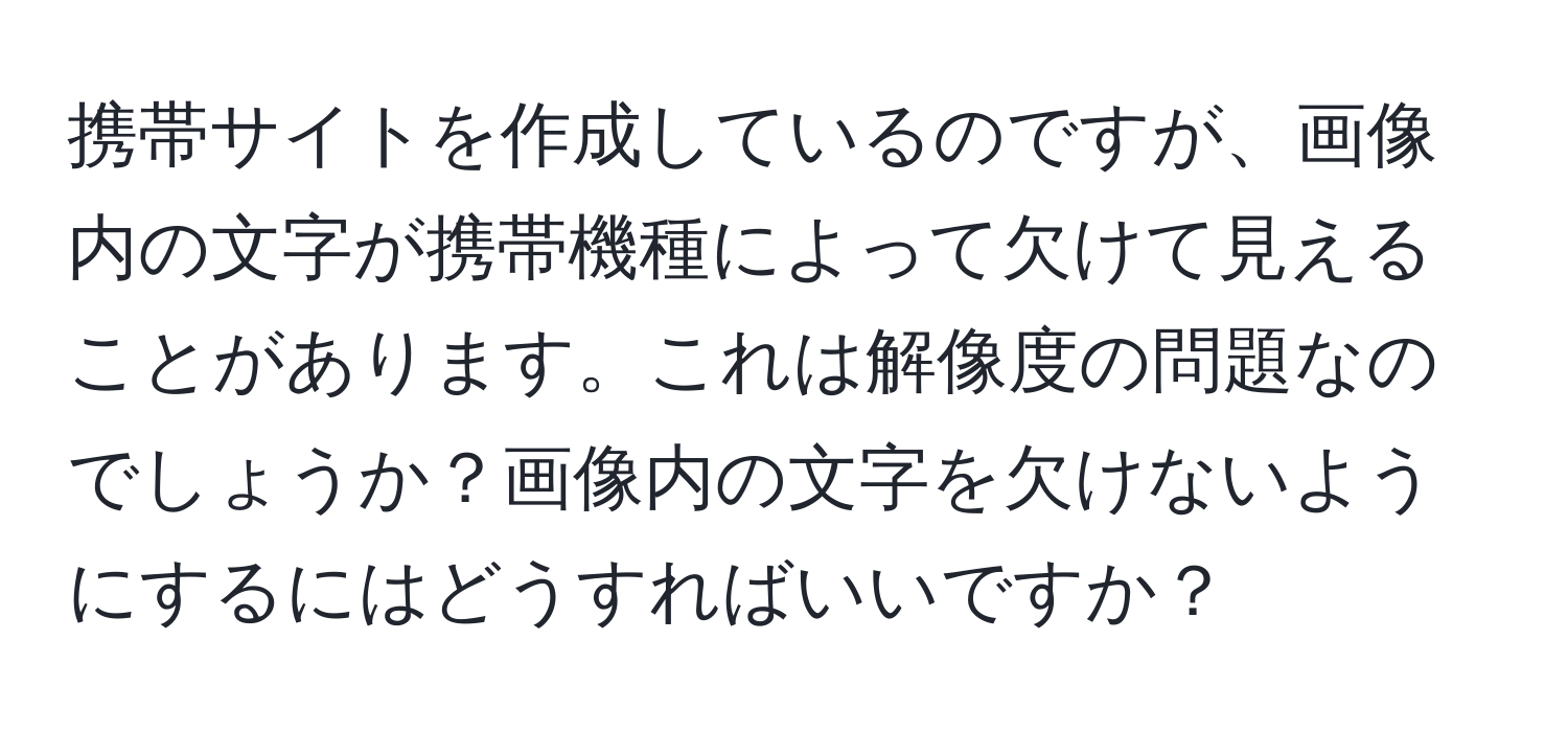 携帯サイトを作成しているのですが、画像内の文字が携帯機種によって欠けて見えることがあります。これは解像度の問題なのでしょうか？画像内の文字を欠けないようにするにはどうすればいいですか？