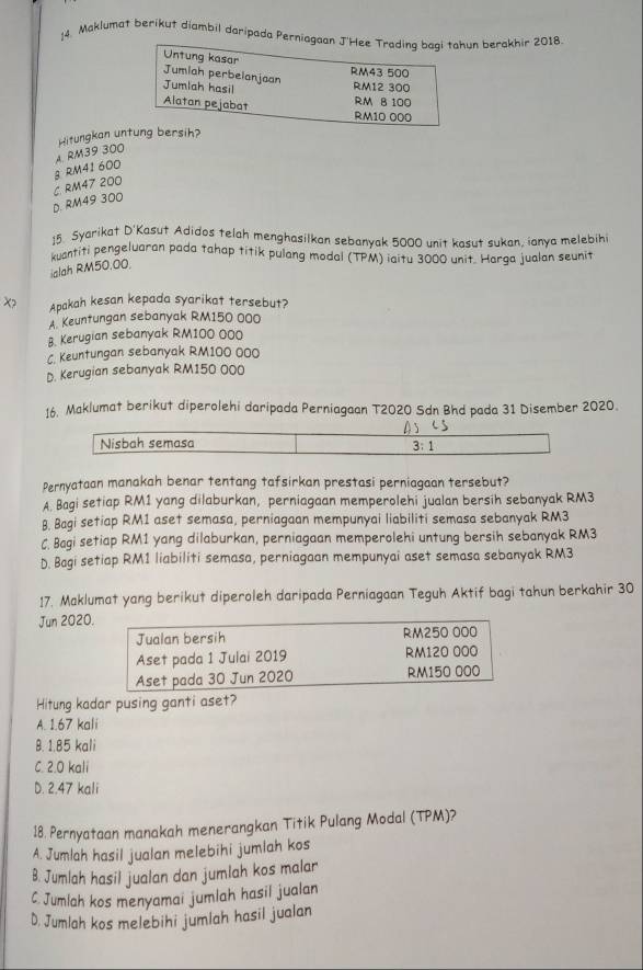 Maklumat berikut diambil daripada Perniagaan J'Hee Trading baqi tahun berakhir 2018.
Untung kasar
RM43 500
Jumiah perbelanjaan
Jumlah hasil RM12 300
Alatan pejabat
RM 8 100
RM10 000
Hitungkan untung bersih?
RM39 300
g RM41 600
D. RM49 300 C. RM47 200
15. Syarikat D'Kasut Adidos telah menghasilkan sebanyak 5000 unit kasut sukan, ianya melebihi
kuantiti pengeluaran pada tahap titik pulang modal (TPM) iaitu 3000 unit. Harga jualan seunit
ialah RM50.00.
X> Apakah kesan kepada syarikat tersebut?
A. Keuntungan sebanyak RM150 000
B. Kerugian sebanyak RM100 000
C. Keuntungan sebanyak RM100 000
D. Kerugian sebanyak RM150 000
16. Maklumat berikut diperolehi daripada Perniagaan T2020 Sdn Bhd pada 31 Disember 2020.
Nisbah semasa;1
Pernyataan manakah benar tentang tafsirkan prestasi perniagaan tersebut?
A Bagi setiap RM1 yang dilaburkan, perniagaan memperolehi jualan bersih sebanyak RM3
8. Bagi setiap RM1 aset semasa, perniagaan mempunyai liabiliti semasa sebanyak RM3
C. Bagi setiap RM1 yang dilaburkan, perniagaan memperolehi untung bersih sebanyak RM3
D. Bagi setiap RM1 liabiliti semasa, perniagaan mempunyai aset semasa sebanyak RM3
17. Maklumat yang berikut diperoleh daripada Perniagaan Teguh Aktif bagi tahun berkahir 30
Jun 2020.
Hitung kadar pusing ganti aset?
A. 1.67 kali
B. 1.85 kali
C. 2.0 kali
D. 2.47 kali
18. Pernyataan manakah menerangkan Titik Pulang Modal (TPM)?
A. Jumlah hasil jualan melebihi jumlah kos
B. Jumlah hasil jualan dan jumlah kos malar
C. Jumlah kos menyamai jumlah hasil jualan
D. Jumlah kos melebihi jumlah hasil jualan