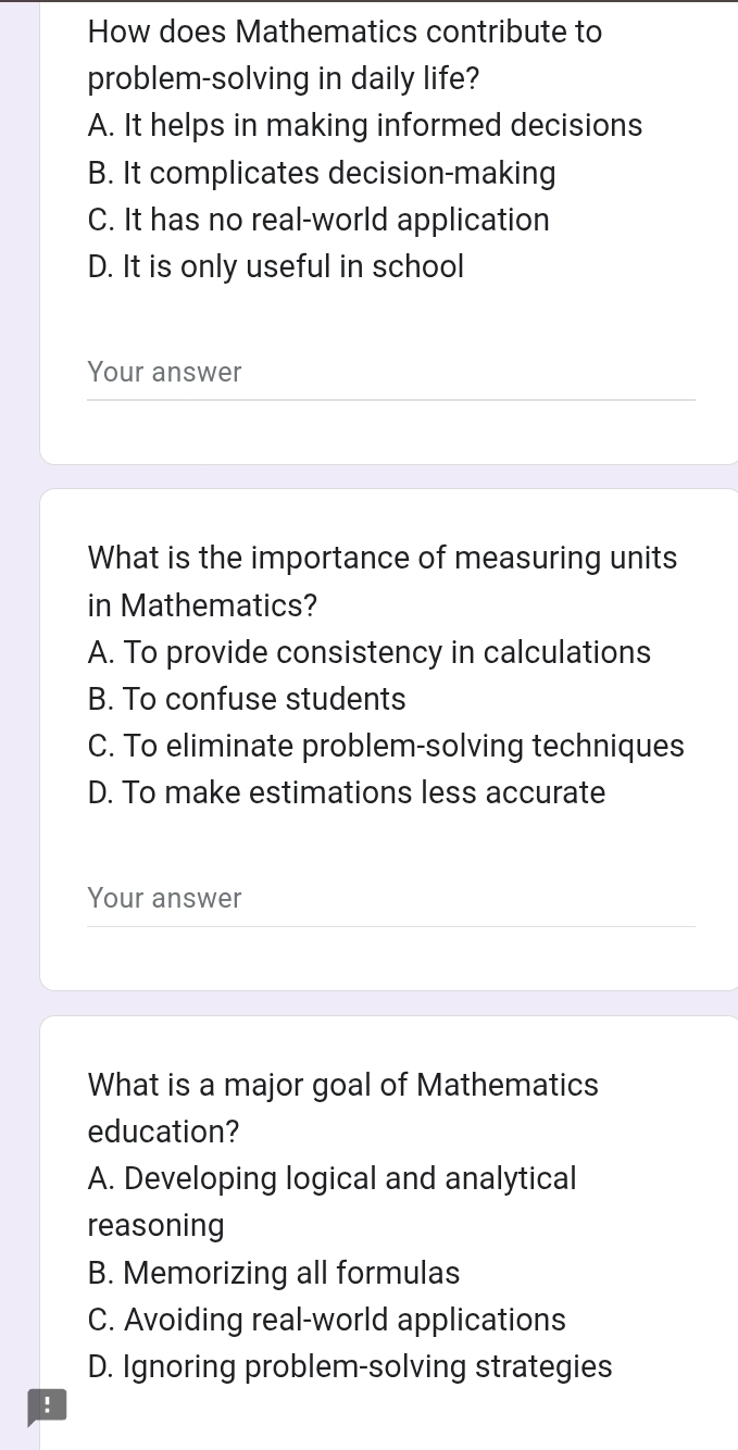 How does Mathematics contribute to
problem-solving in daily life?
A. It helps in making informed decisions
B. It complicates decision-making
C. It has no real-world application
D. It is only useful in school
Your answer
What is the importance of measuring units
in Mathematics?
A. To provide consistency in calculations
B. To confuse students
C. To eliminate problem-solving techniques
D. To make estimations less accurate
Your answer
What is a major goal of Mathematics
education?
A. Developing logical and analytical
reasoning
B. Memorizing all formulas
C. Avoiding real-world applications
D. Ignoring problem-solving strategies
!