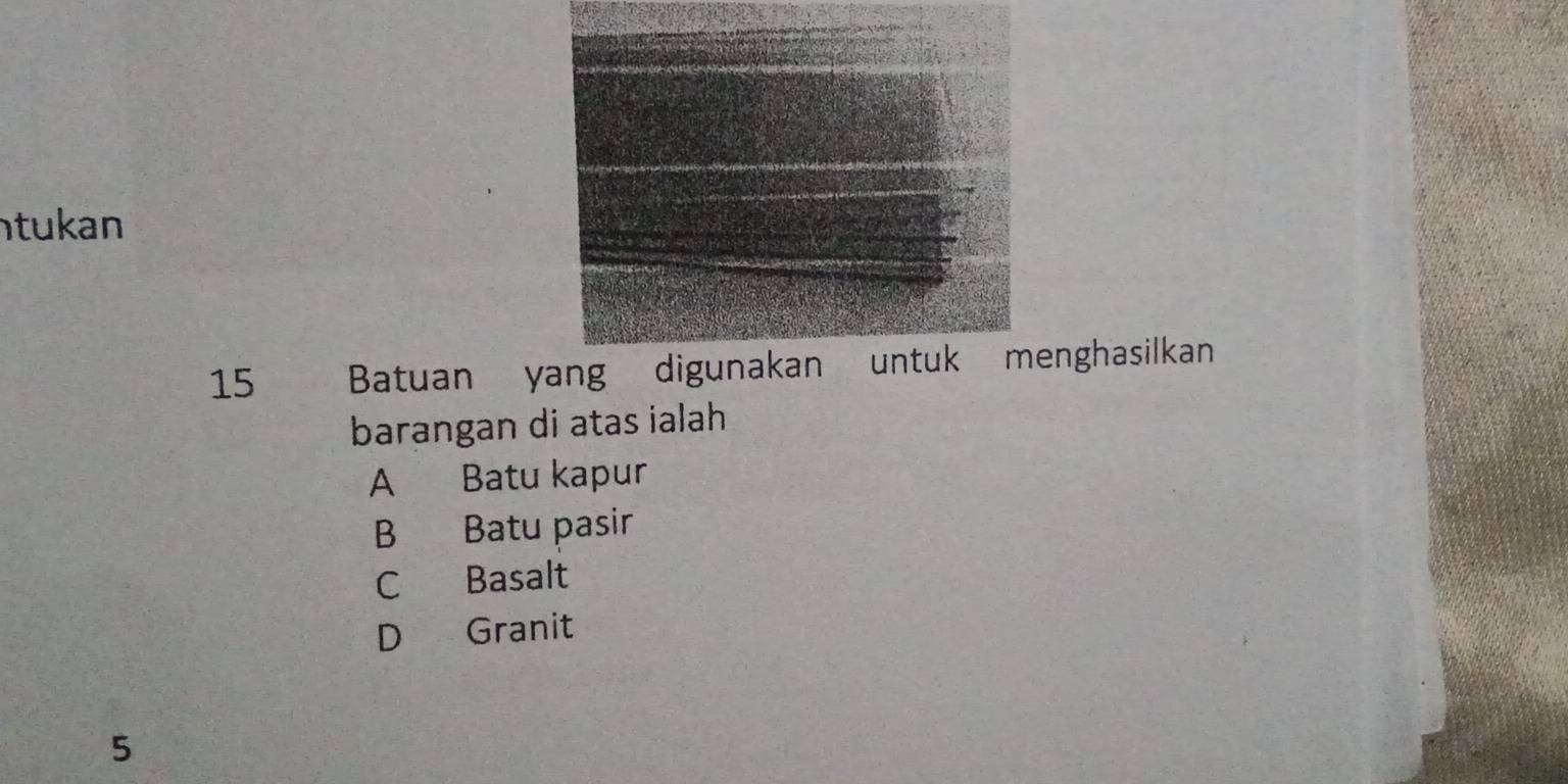 tukan
15 Batuan yang digunakan untuk menghasilkan
barangan di atas ialah
A Batu kapur
B Batu pasir
C Basalt
D Granit
5