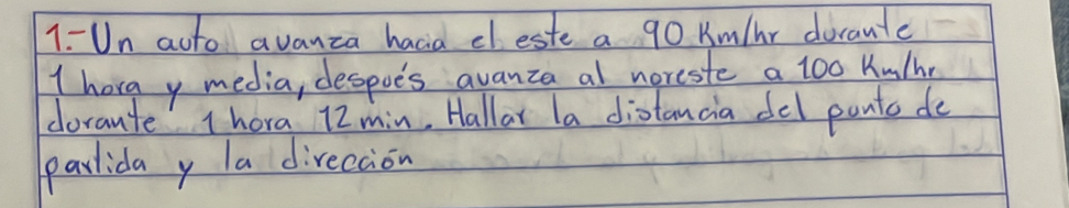 1- Un acto avanzca hacia dleste a 90 Km/hr dorante 
I hora y media, despoe's avanza al noreste a 1oo Kulh 
dorante 1hora 12min, Hallar la distancia del ponts de 
parlida y la direccion