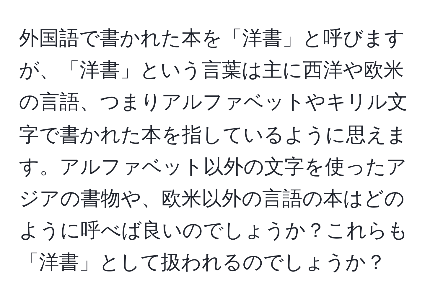 外国語で書かれた本を「洋書」と呼びますが、「洋書」という言葉は主に西洋や欧米の言語、つまりアルファベットやキリル文字で書かれた本を指しているように思えます。アルファベット以外の文字を使ったアジアの書物や、欧米以外の言語の本はどのように呼べば良いのでしょうか？これらも「洋書」として扱われるのでしょうか？