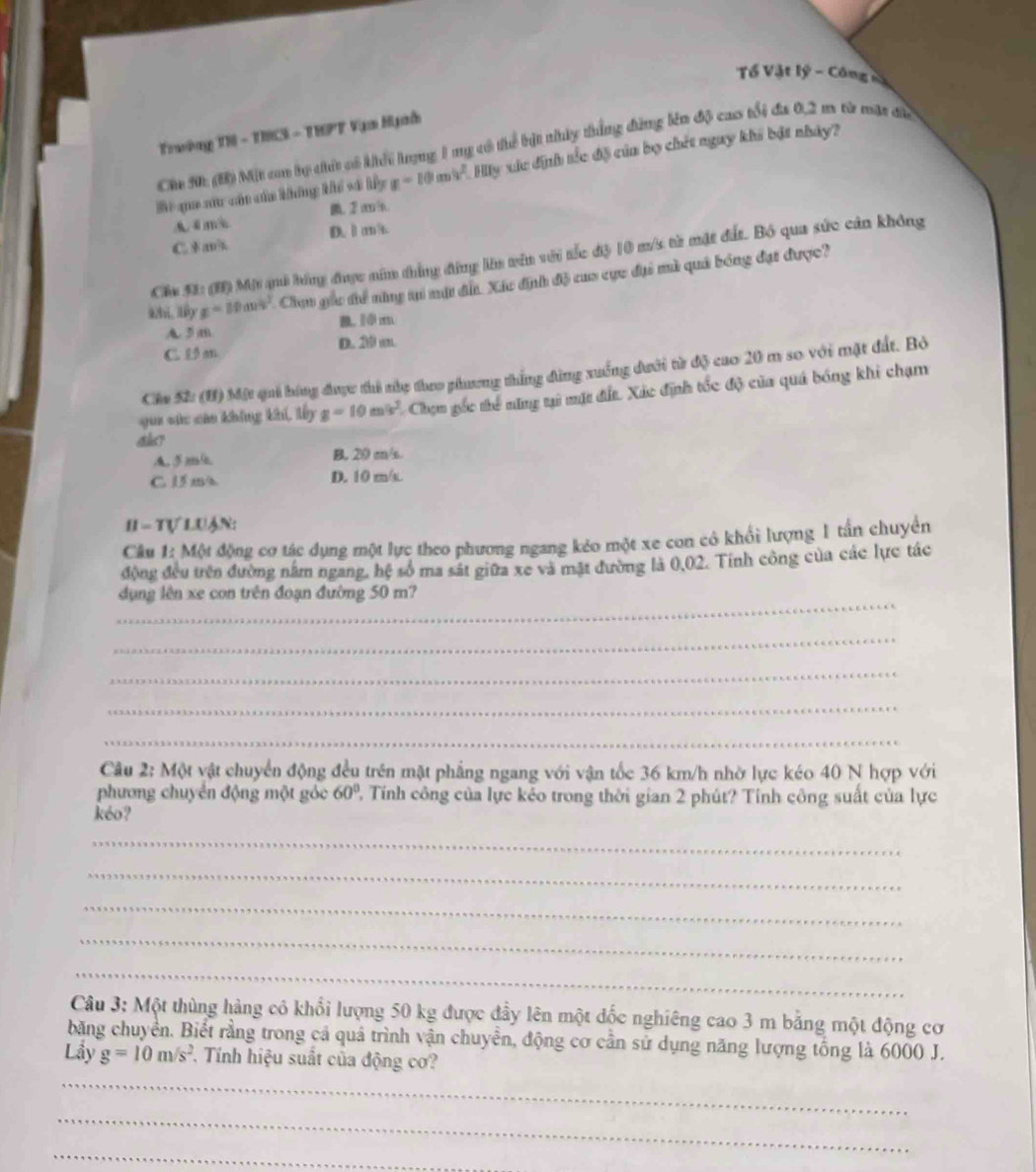 Tổ Vật lý - Công sả
Trường TN - TH3 - THPT Vạa Hgah
Chu 30t (B) Một cm bọ chứ có khếi lượng 1 mẹ có thể bật nhúy thắng đứng lên độ cao tổi đá 0,2 m từ mặt đã
Bi qua xứu cán của không khể và ly x-10m^2 Hy xức định tắc độ của bọ chết ngay khi bật nhảy?
A 4m ,②m|n.
C. $ a D. l m/t.
Cia 51: (H) Mộ quả bóng được năm thẳng đứng lên vên với tắc độ 10 m/s từ mặt đất. Bộ qua sức cản không
g=10m/s^2 Chạu gốu đhể năng ti mt đẫ. Xáu định độ cua cực đại mà quả bóng đạt được?
A. 3 m B. 10m
C.  m D. 1º m
Cha Sử (H) Một qui bóng được thi nhy theo phương thắng đùng xuống dưới từ độ cao 20 m so với mặt đất. Bỏ
qua sức cáa không khi, lấy g=10m/s^2 Chợm gốc thể năng tại mặt đất. Xác định tốc độ của quá bóng khi chạm
A. 5m/ B. 20 m/s.
C. 15 m/s D. 10 m/t.
H - Tự LUận:
Câu 1: Một động cơ tác dụng một lực theo phương ngang kẻo một xe con có khổi lượng 1 tần chuyển
động đều trên đường nằm ngang, hệ số ma sát giữa xe và mặt đường là 0,02. Tính công của các lực tác
_
ụng lên xe con trên đoạn đường 50 m?
_
_
_
_
Câu 2: Một vật chuyển động đều trên mật phẳng ngang với vận tốc 36 km/h nhờ lực kéo 40 N hợp với
phương chuyển động một góc 60° 2, Tính công của lực kẻo trong thời gian 2 phút? Tính công suất của lực
kéo?
_
_
_
_
_
Câu 3: Một thùng hàng có khổi lượng 50 kg được đầy lên một đốc nghiêng cao 3 m bằng một động cơ
băng chuyển. Biết rằng trong cả quả trình vận chuyển, động cơ cần sử dụng năng lượng tổng là 6000 J.
Lầy g=10m/s^2 , Tính hiệu suất của động cơ?
_
_
_
