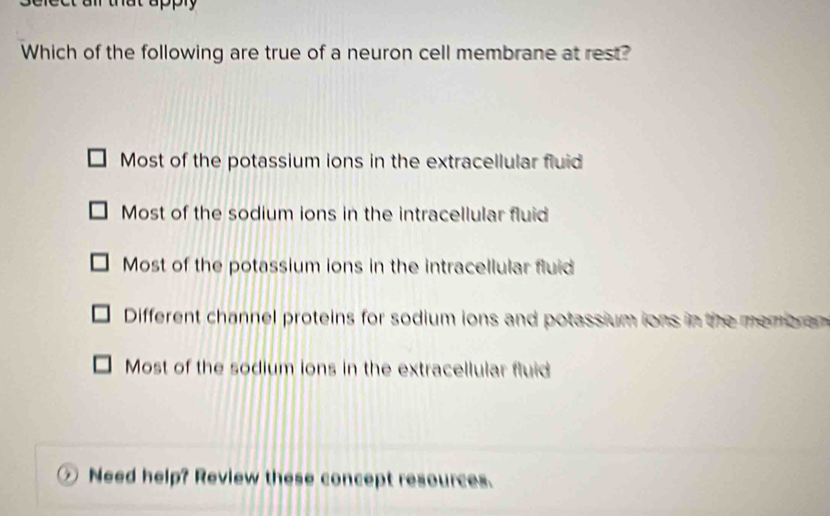 Which of the following are true of a neuron cell membrane at rest?
Most of the potassium ions in the extracellular fluid
Most of the sodium ions in the intracellular fluid
Most of the potassium ions in the intracellular fluid
Different channel proteins for sodium ions and potassium ions in the membr an
Most of the sodium ions in the extracellular fluid
Need help? Review these concept resources.