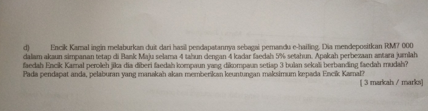 Encik Kamal ingin melaburkan duit dari hasil pendapatannya sebagai pemandu e-hailing. Dia mendepositkan RM7 000
dalam akaun simpanan tetap di Bank Maju selama 4 tahun dengan 4 kadar faedah 5% setahun. Apakah perbezaan antara jumlah 
faedah Encik Kamal peroleh jika dia diberi faedah kompaun yang dikompaun setiap 3 bulan sekali berbanding faedah mudah? 
Pada pendapat anda, pelaburan yang manakah akan memberikan keuntungan maksimum kepada Encik Kamal? 
[ 3 markah / marks]