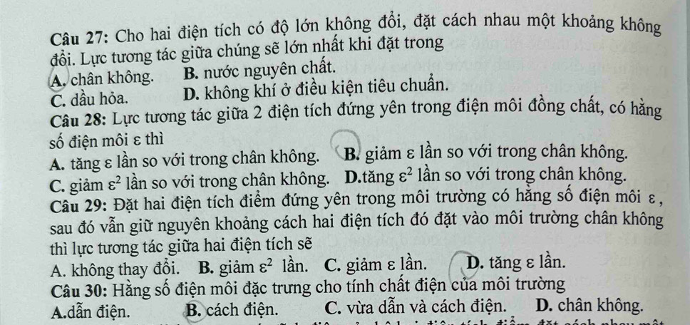 Cho hai điện tích có độ lớn không đổi, đặt cách nhau một khoảng không
đổi. Lực tương tác giữa chúng sẽ lớn nhất khi đặt trong
A. chân không. B. nước nguyên chất.
C. dầu hỏa. D. không khí ở điều kiện tiêu chuẩn.
Câu 28: Lực tương tác giữa 2 điện tích đứng yên trong điện môi đồng chất, có hằng
số điện môi ε thì
A. tăng ε lần so với trong chân không. B. giảm ε lần so với trong chân không.
C. giảm varepsilon^2 lần so với trong chân không. D.tăng varepsilon^2 lần so với trong chân không.
Câu 29: Đặt hai điện tích điểm đứng yên trong môi trường có hằng số điện môi ε,
sau đó vẫn giữ nguyên khoảng cách hai điện tích đó đặt vào môi trường chân không
thì lực tương tác giữa hai điện tích sẽ
A. không thay đổi. B. giảm varepsilon^2 lần. C. giảm ε lần. D. tăng ε lần.
Câu 30: Hằng số điện môi đặc trưng cho tính chất điện của môi trường
A.dẫn điện. B. cách điện. C. vừa dẫn và cách điện. D. chân không.