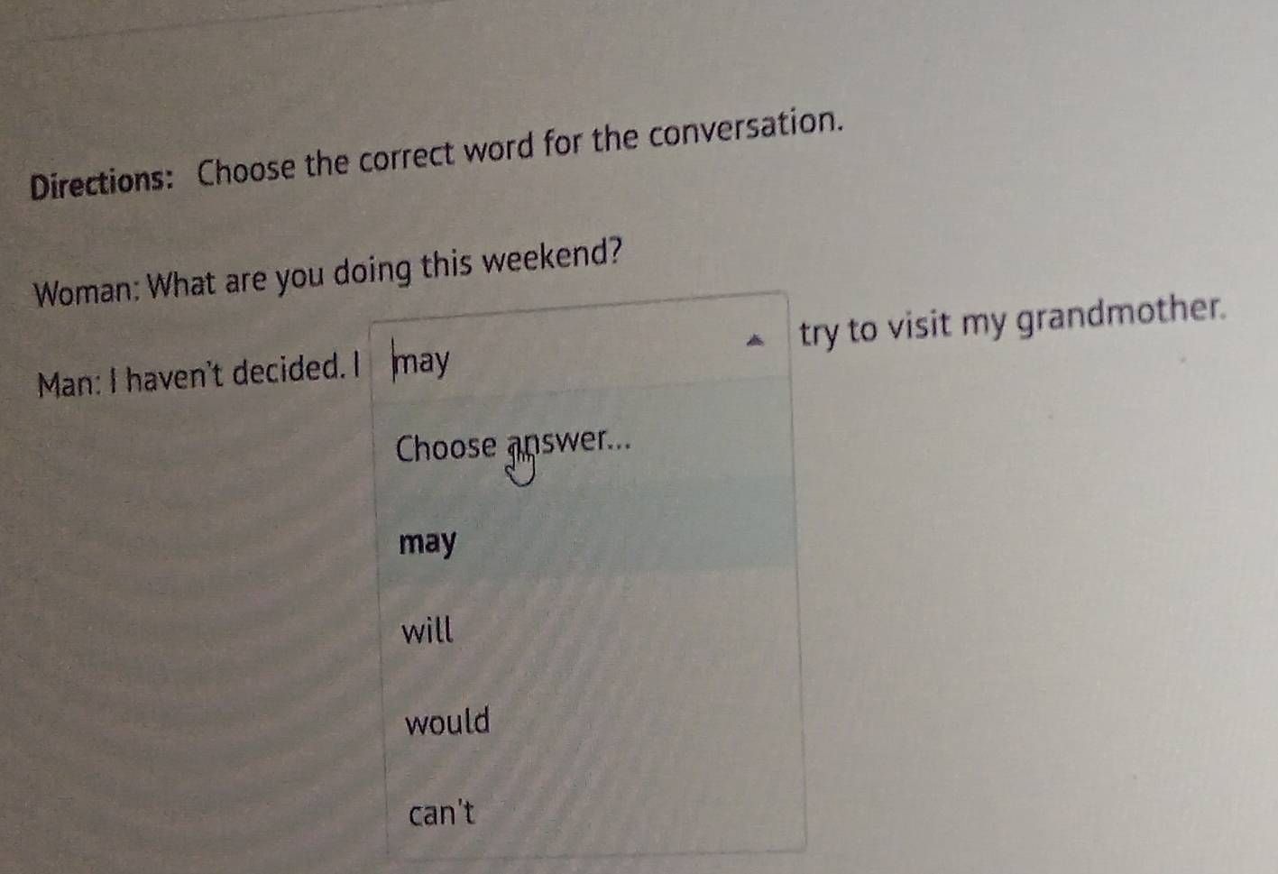 Directions: Choose the correct word for the conversation.
Woman: What are you doing this weekend?
Man: I haven't decided. I may try to visit my grandmother.
Choose apswer...
may
will
would
can't