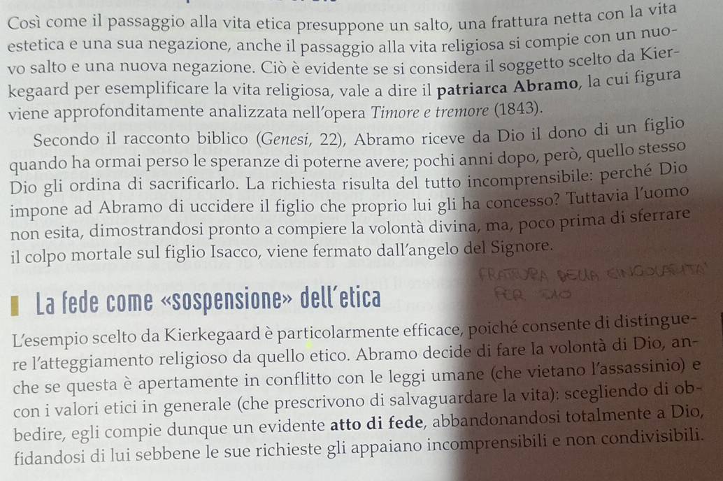 Così come il passaggio alla vita etica presuppone un salto, una frattura netta con la vita
estetica e una sua negazione, anche il passaggio alla vita religiosa si compie con un nuo-
vo salto e una nuova negazione. Ciò è evidente se si considera il soggetto scelto da Kier-
kegaard per esemplificare la vita religiosa, vale a dire il patriarca Abramo, la cui figura
viene approfonditamente analizzata nell’opera Timore e tremore (1843).
Secondo il racconto biblico (Genesi, 22), Abramo riceve da Dio il dono di un figlio
quando ha ormai perso le speranze di poterne avere; pochi anni dopo, però, quello stesso
Dio gli ordina di sacrificarlo. La richiesta risulta del tutto incomprensibile: perché Dio
impone ad Abramo di uccidere il figlio che proprio lui gli ha concesso? Tuttavia l’uomo
non esita, dimostrandosi pronto a compiere la volontà divina, ma, poco prima di sferrare
il colpo mortale sul figlio Isacco, viene fermato dall’angelo del Signore.
La fede come «sospensione» dell’etica
L'esempio scelto da Kierkegaard è particolarmente efficace, poiché consente di distingue-
re l’atteggiamento religioso da quello etico. Abramo decide di fare la volontà di Dio, an-
che se questa è apertamente in conflitto con le leggi umane (che vietano l’assassinio) e
con i valori etici in generale (che prescrivono di salvaguardare la vita): scegliendo di ob-
bedire, egli compie dunque un evidente atto di fede, abbandonandosi totalmente a Dio,
fidandosi di lui sebbene le sue richieste gli appaiano incomprensibili e non condivisibili.