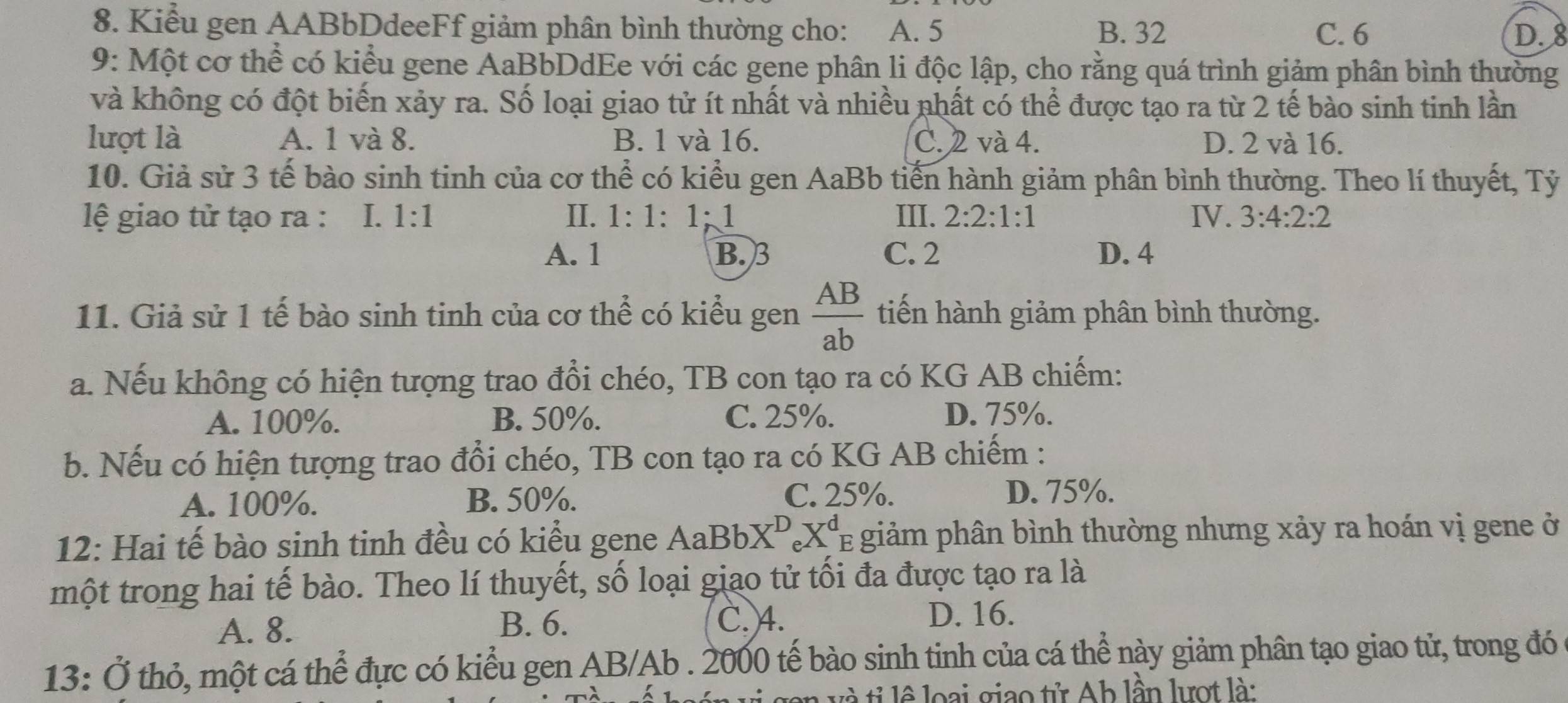 Kiểu gen AABbDdeeFf giảm phân bình thường cho: A. 5 B. 32 C. 6
D. 8
9: Một cơ thể có kiểu gene AaBbDdEe với các gene phân li độc lập, cho rằng quá trình giảm phân bình thường
và không có đột biến xảy ra. Số loại giao tử ít nhất và nhiều nhất có thể được tạo ra từ 2 tế bào sinh tinh lần
lượt là A. 1 và 8. B. 1 và 16. C. 2 và 4. D. 2 và 16.
10. Giả sử 3 tế bào sinh tinh của cơ thể có kiểu gen AaBb tiến hành giảm phân bình thường. Theo lí thuyết, Tỷ
lệ giao tử tạo ra : I. 1:1 II. 1· 1. 1:1 III. 2:2:1:1 IV. 3:4:2:2
A. 1 B. 3 C. 2 D. 4
11. Giả sử 1 tế bào sinh tinh của cơ thể có kiểu gen  AB/ab  tiến hành giảm phân bình thường.
a. Nếu không có hiện tượng trao đổi chéo, TB con tạo ra có KG AB chiếm:
A. 100%. B. 50%. C. 25%. D. 75%.
b. Nếu có hiện tượng trao đổi chéo, TB con tạo ra có KG AB chiếm :
A. 100%. B. 50%. C. 25%. D. 75%.
12: Hai tế bào sinh tinh đều có kiểu gene AaBbX^D_eX^d TE giảm phân bình thường nhưng xảy ra hoán vị gene ở
một trong hai tế bào. Theo lí thuyết, số loại giao tử tối đa được tạo ra là
A. 8. B. 6.
C. 4. D. 16.
13: Ở thỏ, một cá thể đực có kiểu gen AB/Ab . 2000 tế bào sinh tinh của cá thể này giảm phân tạo giao tử, trong đó
o  v tỉ lê loại giao tử Ah lần lượt là: