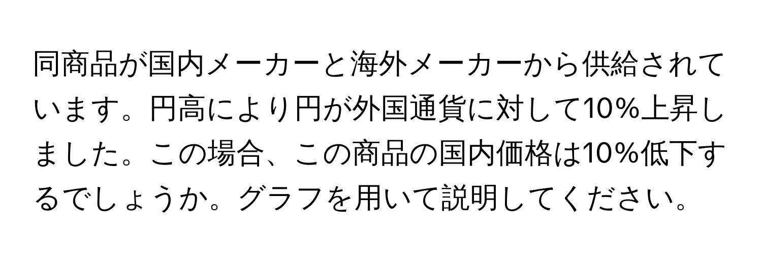 同商品が国内メーカーと海外メーカーから供給されています。円高により円が外国通貨に対して10%上昇しました。この場合、この商品の国内価格は10%低下するでしょうか。グラフを用いて説明してください。