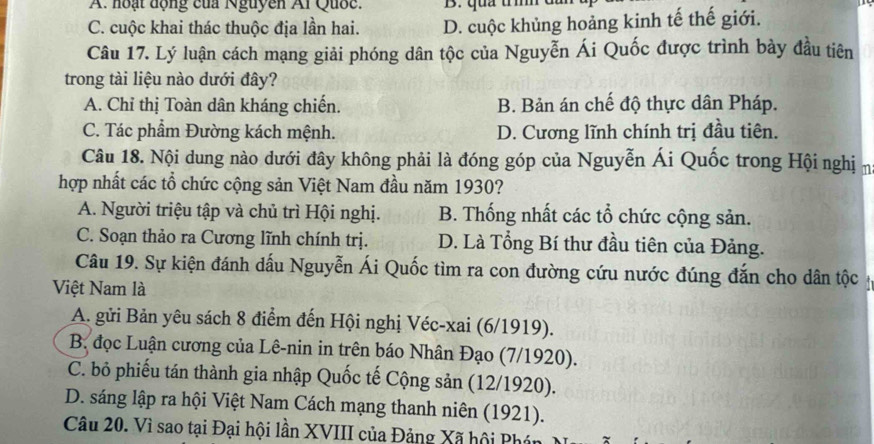 A: hoạt động của Nguyễn Al Quốc. B. quả trìh
C. cuộc khai thác thuộc địa lần hai. D. cuộc khủng hoảng kinh tế thế giới.
Câu 17. Lý luận cách mạng giải phóng dân tộc của Nguyễn Ái Quốc được trình bảy đầu tiên
trong tài liệu nào dưới đây?
A. Chỉ thị Toàn dân kháng chiến. B. Bản án chế độ thực dân Pháp.
C. Tác phẩm Đường kách mệnh. D. Cương lĩnh chính trị đầu tiên.
Câu 18. Nội dung nào dưới đây không phải là đóng góp của Nguyễn Ái Quốc trong Hội nghị n
hợp nhất các tổ chức cộng sản Việt Nam đầu năm 1930?
A. Người triệu tập và chủ trì Hội nghị. B. Thống nhất các tổ chức cộng sản.
C. Soạn thảo ra Cương lĩnh chính trị. D. Là Tổng Bí thư đầu tiên của Đảng.
Câu 19. Sự kiện đánh dấu Nguyễn Ái Quốc tìm ra con đường cứu nước đúng đắn cho dân tộc
Việt Nam là
A. gửi Bản yêu sách 8 điểm đến Hội nghị Véc-xai (6/1919).
B. đọc Luận cương của Lê-nin in trên báo Nhân Đạo (7/1920).
C. bỏ phiếu tán thành gia nhập Quốc tế Cộng sản (12/1920).
D. sáng lập ra hội Việt Nam Cách mạng thanh niên (1921).
Câu 20. Vì sao tại Đại hội lần XVIII của Đảng Xã hội Phán