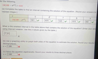 der the following.
19(108-e^(4/2))=610
(a) Complete the table to find an interval containing the solution of the equation. (Round your answers to
nearest integer.)
What is the smallest interval in the table above that contains the solution of the equation? (Enter your ans
using interval notation. Use the x-values given by the table.)
(7,8)
+
(b) Use a graphing utility to graph both sides of the equation to estimate the solution. Round your results
decimal Dlaces
x=7.386*
(c) Solve the equation algebraically. Round your results to three decimal places.
x=7.386*