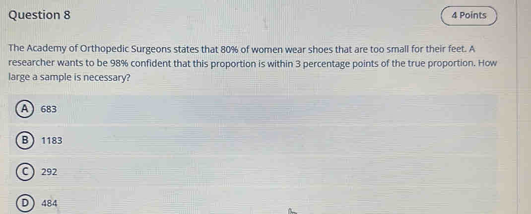 The Academy of Orthopedic Surgeons states that 80% of women wear shoes that are too small for their feet. A
researcher wants to be 98% confident that this proportion is within 3 percentage points of the true proportion. How
large a sample is necessary?
A 683
B 1183
C  292
D 484