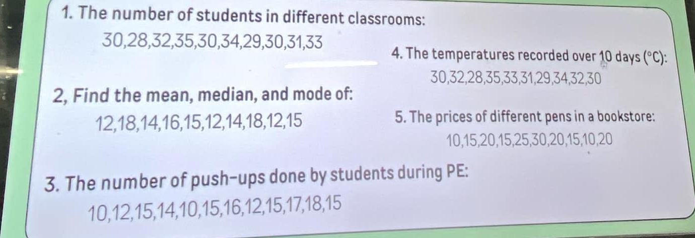 The number of students in different classrooms:
30, 28, 32, 35, 30, 34, 29, 30, 31, 33
4. The temperatures recorded over 10 days (^circ C)
30, 32, 28, 35, 33, 31, 29, 34, 32, 30
2, Find the mean, median, and mode of:
12, 18, 14, 16, 15, 12, 14, 18, 12, 15 5. The prices of different pens in a bookstore:
10, 15, 20, 15, 25, 30, 20, 15, 10, 20
3. The number of push-ups done by students during PE:
10, 12, 15, 14, 10, 15, 16, 12, 15, 17, 18, 15