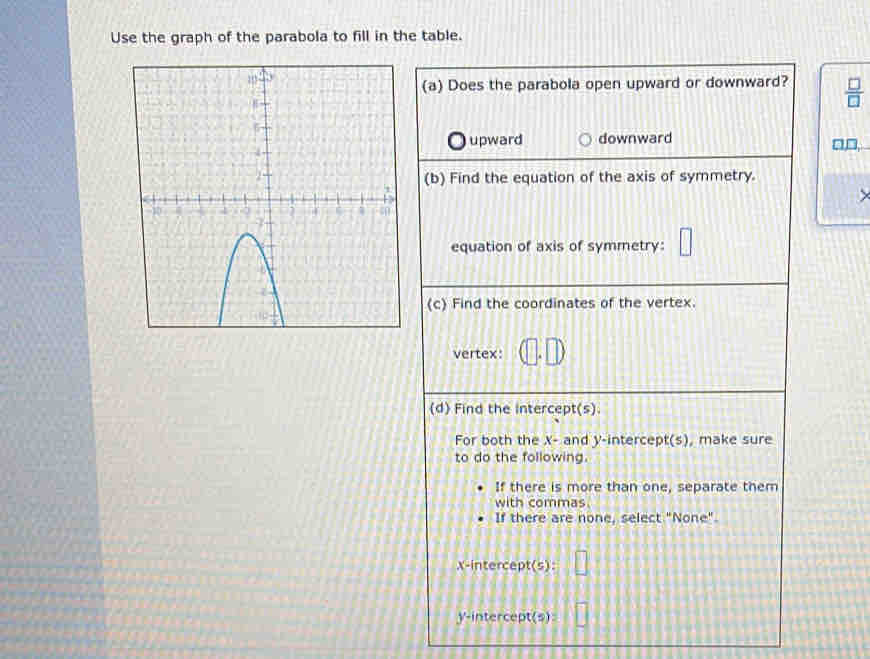 Use the graph of the parabola to fill in the table.
(a) Does the parabola open upward or downward?  □ /□  
upward downward □,□,
(b) Find the equation of the axis of symmetry.
equation of axis of symmetry: □ 
(c) Find the coordinates of the vertex.
vertex: □
(d) Find the intercept(s)
For both the X - and y-intercept(s), make sure
to do the following.
If there is more than one, separate them
with commas.
If there are none, select "None".
x-intercept(s):
y-intercept(s):