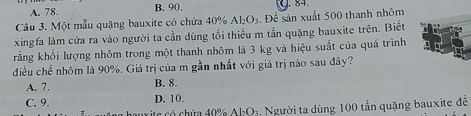 A. 78.
B. 90. G. 84.
Câu 3. Một mẫu quặng bauxite có chứa 40% Al_2O_3. Để sản xuất 500 thanh nhôm
xingfa làm cửa ra vào người ta cần dùng tối thiểu m tấn quặng bauxite trên. Biết
rằng khối lượng nhôm trong một thanh nhôm là 3 kg và hiệu suất của quá trình
điều chế nhôm là 90%. Giá trị của m gần nhất với giá trị nào sau đây?
A. 7.
B. 8.
C. 9.
D. 10.
auxite só chứa 40% A 1_2O_3. Người ta dùng 100 tấn quặng bauxite để