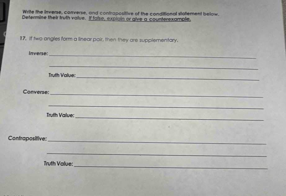 Write the inverse, converse, and contrapositive of the conditional statement below. 
Determine their truth value. If false, explain or give a counterexample. 
17. If two angles form a linear pair, then they are supplementary. 
Inverse:_ 
_ 
Truth Value:_ 
Converse:_ 
_ 
Truth Value:_ 
Contrapositive:_ 
_ 
Truth Value:_