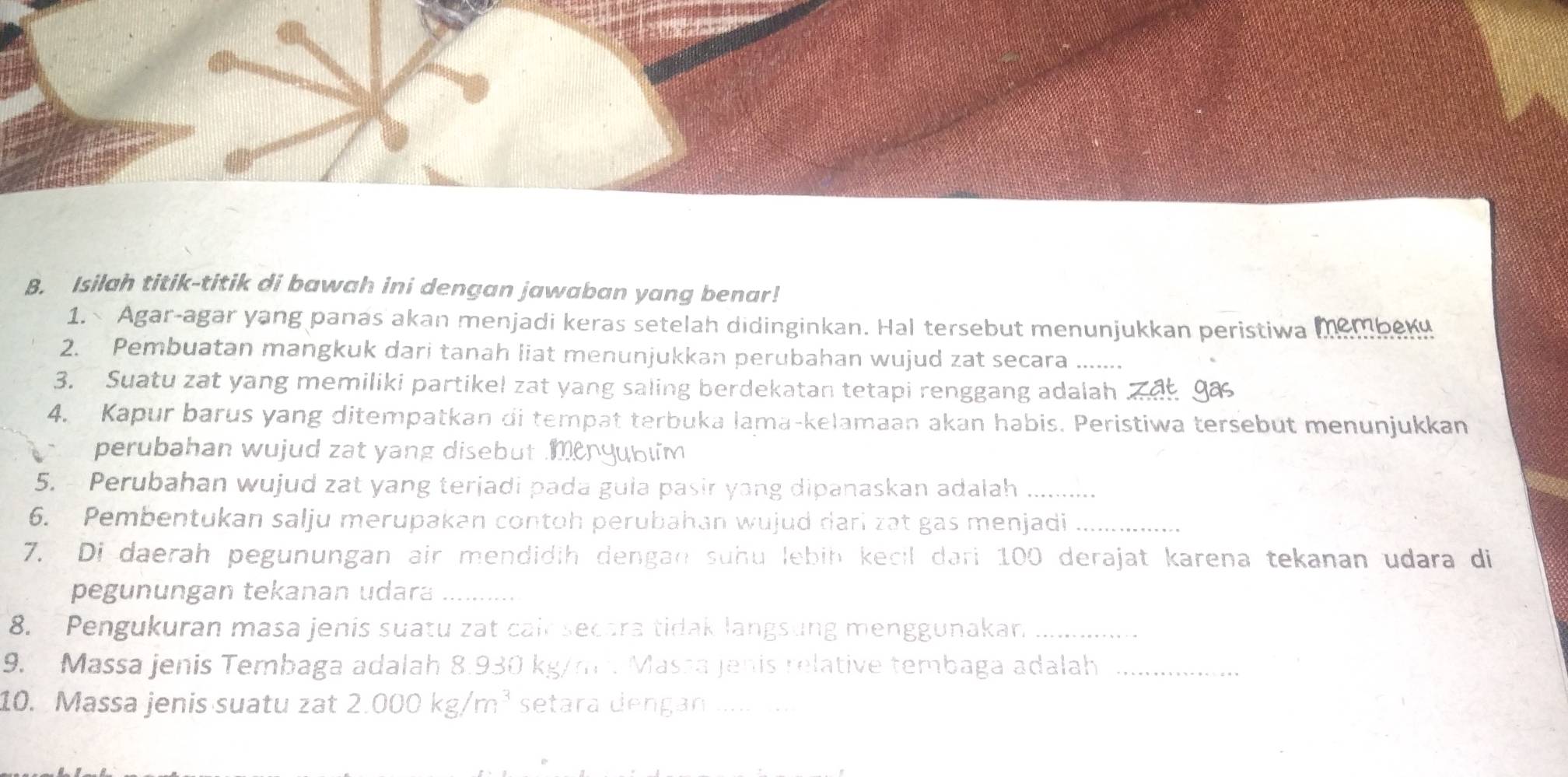 Isilah titik-titik di bawah ini dengan jawaban yang benar! 
1. Agar-agar yang panas akan menjadi keras setelah didinginkan. Hal tersebut menunjukkan peristiwa membeki 
2. Pembuatan mangkuk dari tanah liat menunjukkan perubahan wujud zat secara ....... 
3. Suatu zat yang memiliki partikel zat yang saling berdekatan tetapi renggang adalah Z a ga 
4. Kapur barus yang ditempatkan di tempat terbuka lama-kelamaan akan habis. Peristiwa tersebut menunjukkan 
perubahan wujud zat yang disebut menyublim 
5. Perubahan wujud zat yang terjadi pada gula pasir yang dipanaskan adalah_ 
6. Pembentukan salju merupakan contoh perubahan wujud dari zat gas menjadi_ 
7. Di daerah pegunungan air mendidih dengan suhu lebiḥ kecil dari 100 derajat karena tekanan udara di 
pegunungan tekanan udara_ 
8. Pengukuran masa jenis suatu zat cain secara tidak langsung menggunakan_ 
9. Massa jenis Tembaga adalah 8.930 kg/m². Massa Jenis relative tembaga adalah_ 
10. Massa jenis suatu zat 2.000kg/m^3 setara dengan a